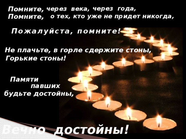 через года, через века, Помните, о тех, кто уже не придет никогда, Помните, Пожалуйста, помните! Не плачьте, в горле сдержите стоны, Горькие стоны! Памяти павших будьте достойны, Вечно достойны!