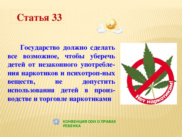 Статья 33  Государство должно сделать все возможное, чтобы уберечь детей от незаконного употребле-ния наркотиков и психотроп-ных веществ, не допустить использования детей в произ-водстве и торговле наркотиками КОНВЕНЦИЯ ООН О ПРАВАХ РЕБЕНКА 