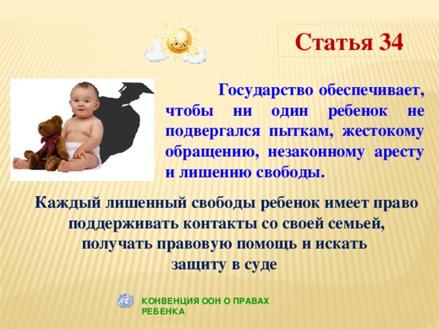 Статья 34  Государство обеспечивает, чтобы ни один ребенок не подвергался пыткам, жестокому обращению, незаконному аресту и лишению свободы.  Каждый лишенный свободы ребенок имеет право поддерживать контакты со своей семьей, получать правовую помощь и искать защиту в суде КОНВЕНЦИЯ ООН О ПРАВАХ РЕБЕНКА 