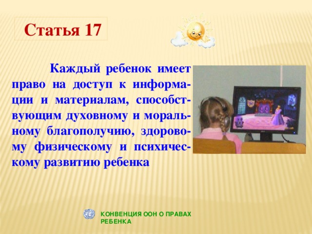 Статья 17  Каждый ребенок имеет право на доступ к информа-ции и материалам, способст-вующим духовному и мораль-ному благополучию, здорово-му физическому и психичес-кому развитию ребенка КОНВЕНЦИЯ ООН О ПРАВАХ РЕБЕНКА 