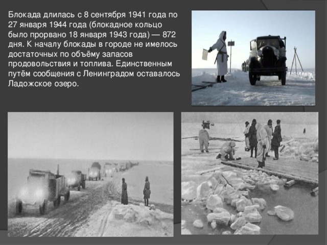 Блокада длилась с 8 сентября 1941 года по 27 января 1944 года (блокадное кольцо было прорвано 18 января 1943 года) — 872 дня. К началу блокады в городе не имелось достаточных по объёму запасов продовольствия и топлива. Единственным путём сообщения с Ленинградом оставалось Ладожское озеро. 