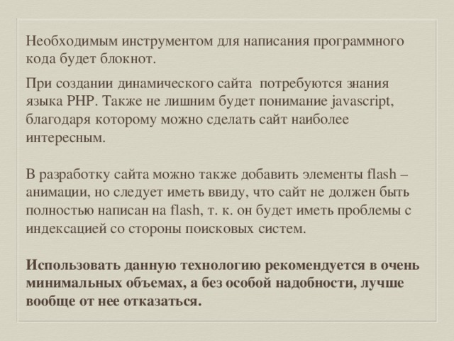 Необходимым инструментом для написания программного кода будет блокнот. При создании динамического сайта  потребуются знания языка PHP. Также не лишним будет понимание javascript, благодаря которому можно сделать сайт наиболее интересным. В разработку сайта можно также добавить элементы flash – анимации, но следует иметь ввиду, что сайт не должен быть полностью написан на flash, т. к. он будет иметь проблемы с индексацией со стороны поисковых систем. Использовать данную технологию рекомендуется в очень минимальных объемах, а без особой надобности, лучше вообще от нее отказаться. 