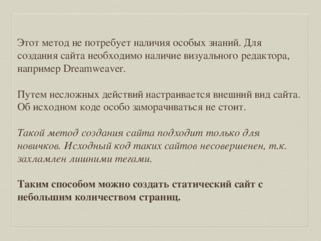 Этот метод не потребует наличия особых знаний. Для создания сайта необходимо наличие визуального редактора, например Dreamweaver. Путем несложных действий настраивается внешний вид сайта. Об исходном коде особо заморачиваться не стоит. Такой метод создания сайта подходит только для новичков. Исходный код таких сайтов несовершенен, т.к. захламлен лишними тегами.  Таким способом можно создать статический сайт с небольшим количеством страниц. 