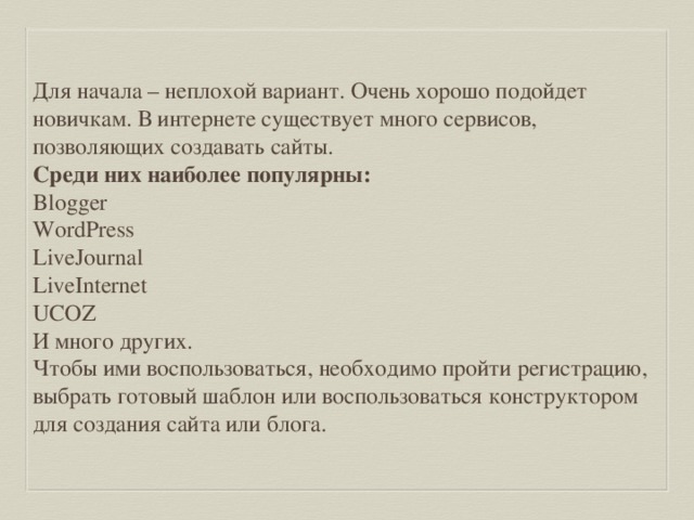 Для начала – неплохой вариант. Очень хорошо подойдет новичкам. В интернете существует много сервисов, позволяющих создавать сайты. Среди них наиболее популярны: Blogger WordPress LiveJournal LiveInternet UCOZ И много других. Чтобы ими воспользоваться, необходимо пройти регистрацию, выбрать готовый шаблон или воспользоваться конструктором для создания сайта или блога. 