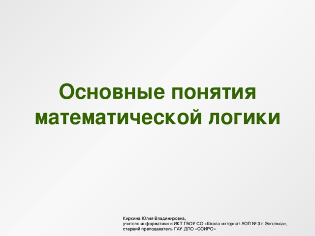 Основные понятия математической логики Киркина Юлия Владимировна, учитель информатики и ИКТ ГБОУ СО «Школа-интернат АОП № 3 г.Энгельса», старший преподаватель ГАУ ДПО «СОИРО» 