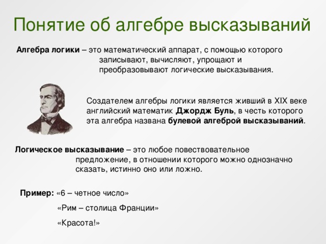 Понятие об алгебре высказываний Алгебра логики – это математический аппарат, с помощью которого записывают, вычисляют, упрощают и преобразовывают логические высказывания. Создателем алгебры логики является живший в ХIХ веке английский математик Джордж Буль , в честь которого эта алгебра названа булевой алгеброй высказываний . Логическое высказывание – это любое повествовательное предложение, в отношении которого можно однозначно сказать, истинно оно или ложно. Пример: «6 – четное число»    «Рим – столица Франции»   «Красота!» 