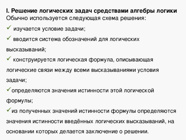 I. Решение логических задач средствами алгебры логики Обычно используется следующая схема решения:  изучается условие задачи;  вводится система обозначений для логических высказываний;  конструируется логическая формула, описывающая логические связи между всеми высказываниями условия задачи; определяются значения истинности этой логической формулы; из полученных значений истинности формулы определяются значения истинности введённых логических высказываний, на основании которых делается заключение о решении. 