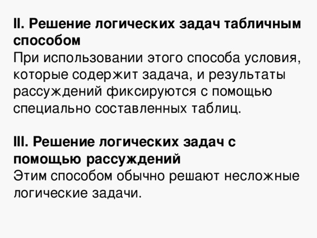 II. Решение логических задач табличным способом При использовании этого способа условия, которые содержит задача, и результаты рассуждений фиксируются с помощью специально составленных таблиц. III. Решение логических задач с помощью рассуждений Этим способом обычно решают несложные логические задачи. 