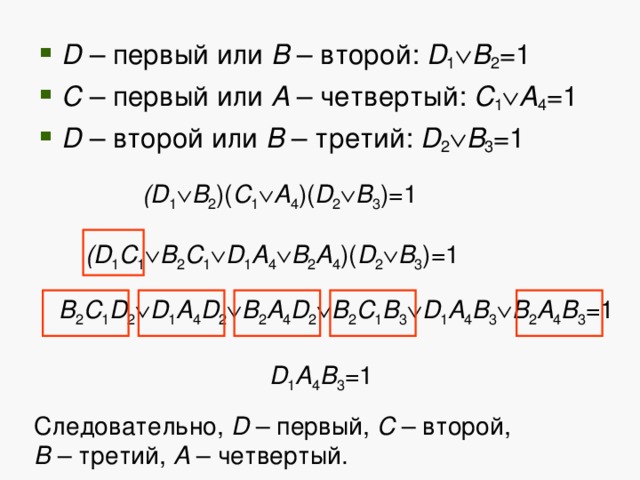 D – первый или B – второй: D 1  B 2 =1 C – первый или A – четвертый: C 1  A 4 =1 D – второй или B – третий: D 2  B 3 =1 (D 1  B 2 )( C 1  A 4 )( D 2  B 3 )=1 (D 1 C 1  B 2 C 1  D 1 A 4  B 2 A 4 )( D 2  B 3 )=1 B 2 C 1 D 2  D 1 A 4 D 2  B 2 A 4 D 2  B 2 C 1 B 3  D 1 A 4 B 3  B 2 A 4 B 3 =1 D 1 A 4 B 3 =1 Следовательно, D – первый, С – второй,  B – третий, A – четвертый. 