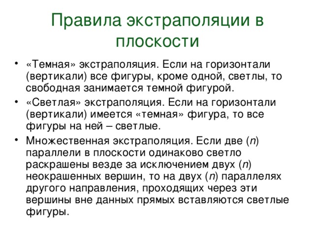 Правила экстраполяции в плоскости «Темная» экстраполяция. Если на горизонтали (вертикали) все фигуры, кроме одной, светлы, то свободная занимается темной фигурой. «Светлая» экстраполяция. Если на горизонтали (вертикали) имеется «темная» фигура, то все фигуры на ней – светлые. Множественная экстраполяция. Если две ( n ) параллели в плоскости одинаково светло раскрашены везде за исключением двух ( n ) неокрашенных вершин, то на двух ( n ) параллелях другого направления, проходящих через эти вершины вне данных прямых вставляются светлые фигуры. 