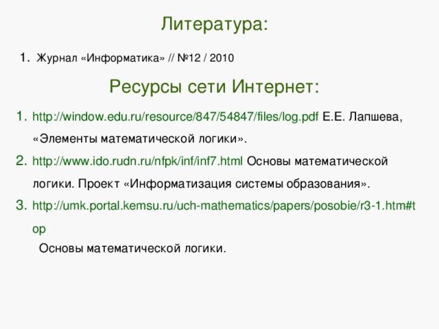 Литература: Журнал «Информатика» // №12 / 2010  Ресурсы сети Интернет: http://window.edu.ru/resource/847/54847/files/log.pdf Е.Е. Лапшева, «Элементы математической логики». http://www.ido.rudn.ru/nfpk/inf/inf7.html Основы математической логики. Проект «Информатизация системы образования». http://umk.portal.kemsu.ru/uch-mathematics/papers/posobie/r3-1.htm#top Основы математической логики. 