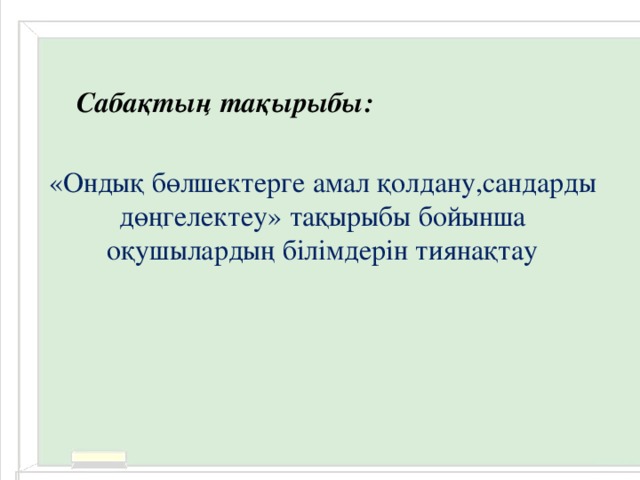 Сабақтың тақырыбы: «Ондық бөлшектерге амал қолдану,сандарды дөңгелектеу» тақырыбы бойынша оқушылардың білімдерін тиянақтау 