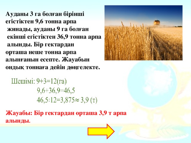 Ауданы 3 га болған бірінші егістіктен 9,6 тонна арпа  жинады, ауданы 9 га болған  екінші егістіктен 36,9 тонна арпа  алынды. Бір гектардан орташа неше тонна арпа алынғанын есепте. Жауабын ондық тоннаға дейін дөңгелекте. Жауабы: Бір гектардан орташа 3,9 т арпа алынды . 