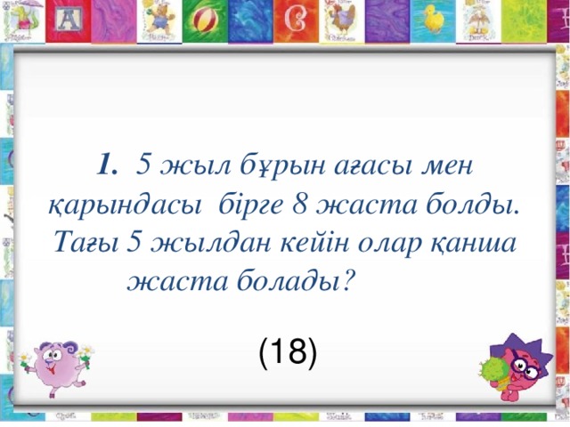  1. 5 жыл бұрын ағасы мен қ арындасы бірге 8 жаста болды. Тағы 5 жылдан кейін олар қанша жаста болады?             (18) 