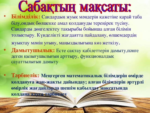 Білімділік:  Сандардың жуық мәндерін қажетіне қарай таба білу ,ондық бөлшекке амал қолдануды тереңірек түсіну . Сандарды дөңгелектеу тақырыбы бойынша алған білімін толықтыру. Күнделікті жағдаятта пайдалану, өлшемдердің жуықтау мәнін уғыну, маңыздылығына көз жеткізу . Дамытушылық:  Есте сақтау қабілеттерін дамыту,пәнге деген қызығушылығын арттыру , функционалдық сауаттылығын дамыту Тәрбиелік:  Меңгерген математикалық білімдерін өмірде қолдануға жан-жақты дайындау; алған білімдерін әртүрлі өмірлік жағдайларда шешім қабылдау мақсатында қолдана алуға тәрбиелеу  