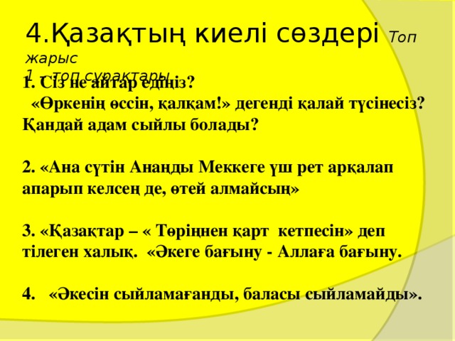 4.Қазақтың киелі сөздері Топ жарыс  1 – топ сұрақтары 1. Сіз не айтар едіңіз?  «Өркенің өссін, қалқам!» дегенді қалай түсінесіз? Қандай адам сыйлы болады?  2. «Ана сүтін Анаңды Меккеге үш рет арқалап апарып келсең де, өтей алмайсың»  3. «Қазақтар – « Төріңнен қарт кетпесін» деп тілеген халық. «Әкеге бағыну - Аллаға бағыну.  4. «Әкесін сыйламағанды, баласы сыйламайды».  