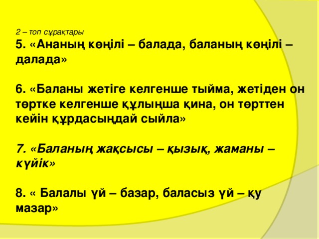  2 – топ сұрақтары 5. «Ананың көңілі – балада, баланың көңілі – далада»  6. «Баланы  жетіге келгенше тыйма, жетіден он төртке келгенше құлыңша қина, он төрттен кейін құрдасыңдай сыйла»  7. «Баланың жақсысы – қызық, жаманы – күйік»  8. « Балалы үй – базар,  баласыз үй – қу мазар» 