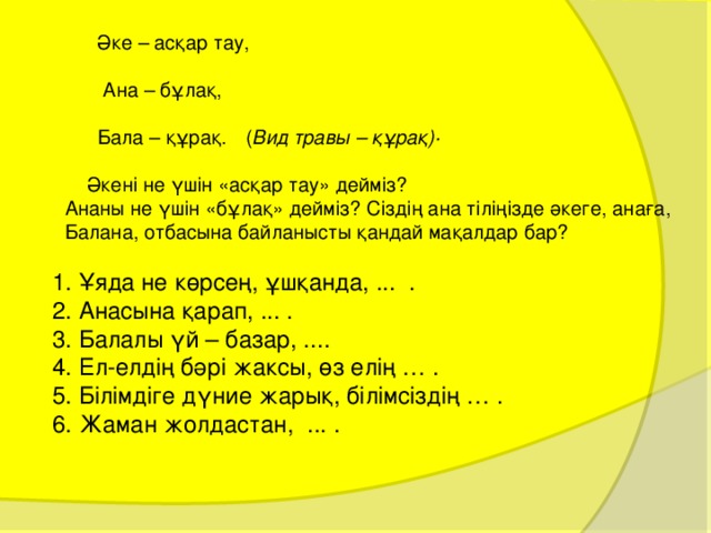  Әке – асқар тау,  Ана – бұлақ,  Бала – құрақ.  ( Вид травы – құра қ) ·  Әкені не үшін «асқар тау» дейміз?  Ананы не үшін «бұлақ» дейміз? Сіздің ана тіліңізде әкеге, анаға, Балана, отбасына байланысты қандай мақалдар бар?  1. Ұяда не көрсең, ұшқанда, ... .  2. Анасына қарап, ... .  3. Балалы үй – базар, ....  4. Ел-елдің бәрі жаксы, өз елің … .  5. Білімдіге дүние жарық, білімсіздің … .  6. Жаман жолдастан, ... . 