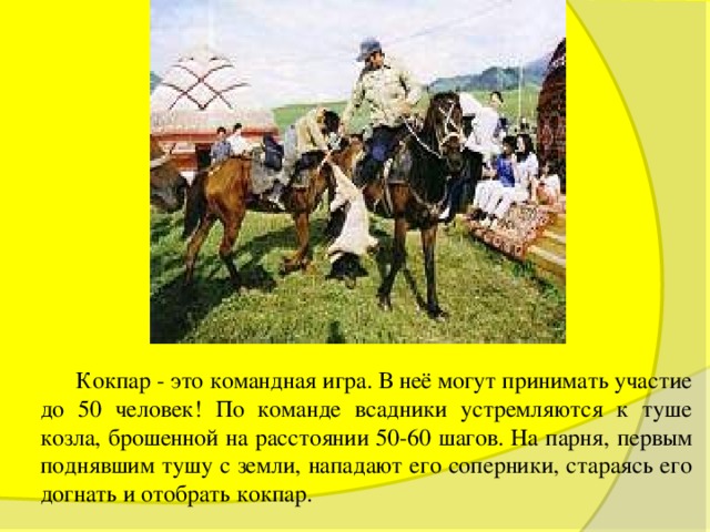  Кокпар - это командная игра. В неё могут принимать участие до 50 человек! По команде всадники устремляются к туше козла, брошенной на расстоянии 50-60 шагов. На парня, первым поднявшим тушу с земли, нападают его соперники, стараясь его догнать и отобрать кокпар. 