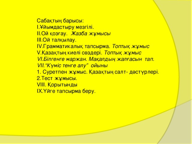 Сабақтың барысы: Ұ йымдастыру мезгілі. Ой қозғау. Жазба жұмысы Ой талқылау. Грамматикалық тапсырма. Топтық жұмыс Қазақтың киелі сөздері. Топтық жұмыс Білгенге маржан. Мақалдың жалғасын тап. “ Күміс тенге алу” ойыны 1. Суретпен жұмыс. Қазақтың салт- дәстүрлері. 2.Тест жұмысы. VIII. Қорытынды IX. Үйге тапсырма беру. 