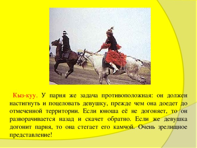  Кыз-куу. У парня же задача противоположная: он должен настигнуть и поцеловать девушку, прежде чем она доедет до отмеченной территории. Если юноша её не догоняет, то он разворачивается назад и скачет обратно. Если же девушка догонит парня, то она стегает его камчой. Очень зрелищное представление! 