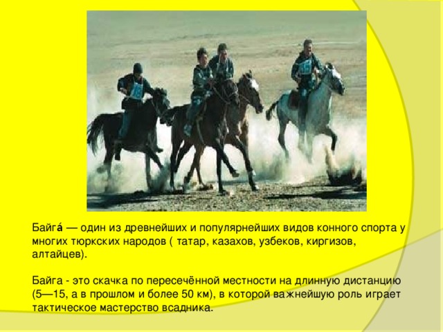 Байга́ — один из древнейших и популярнейших видов конного спорта у многих тюркских народов ( татар, казахов, узбеков, киргизов, алтайцев). Байга - это скачка по пересечённой местности на длинную дистанцию (5—15, а в прошлом и более 50 км), в которой важнейшую роль играет тактическое мастерство всадника. 