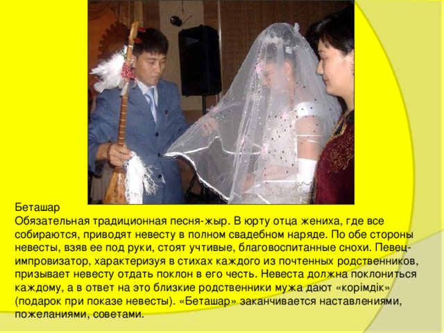 Беташар Обязательная традиционная песня-жыр. В юрту отца жениха, где все собираются, приводят невесту в полном свадебном наряде. По обе стороны невесты, взяв ее под руки, стоят учтивые, благовоспитанные снохи. Певец-импровизатор, характеризуя в стихах каждого из почтенных родственников, призывает невесту отдать поклон в его честь. Невеста должна поклониться каждому, а в ответ на это близкие родственники мужа дают «корiмдiк» (подарок при показе невесты). «Беташар» заканчивается наставлениями, пожеланиями, советами. 