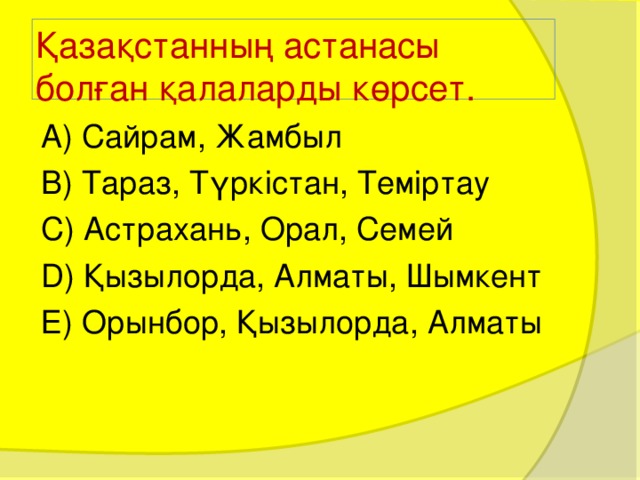 Қазақстанның астанасы болған қалаларды көрсет. А) Сайрам, Жамбыл В) Тараз, Түркістан, Теміртау С) Астрахань, Орал, Семей D) Қызылорда, Алматы, Шымкент Е) Орынбор, Қызылорда, Алматы 