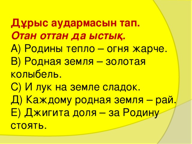 Дұрыс аудармасын тап.  Отан оттан да ыстық.  А) Родины тепло – огня жарче.  В) Родная земля – золотая колыбель.  С) И лук на земле сладок.  Д) Каждому родная земля – рай.  Е) Джигита доля – за Родину стоять.   