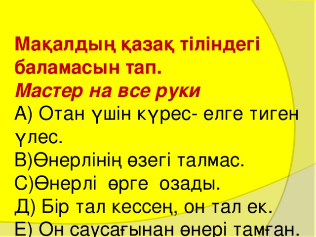 Мақалдың қазақ тіліндегі баламасын тап.  Мастер на все руки  А) Отан үшін күрес- елге тиген үлес.  В)Өнерлінің өзегі талмас.  С)Өнерлі өрге озады.  Д) Бір тал кессең, он тал ек.  Е) Он саусағынан өнері тамған. 