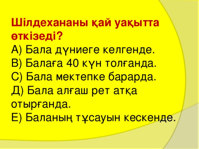 Шілдехананы қай уақытта өткізеді?  А) Бала дүниеге келгенде.  В) Балаға 40 күн толғанда.  С) Бала мектепке барарда.  Д) Бала алғаш рет атқа отырғанда.  Е) Баланың тұсауын кескенде. 