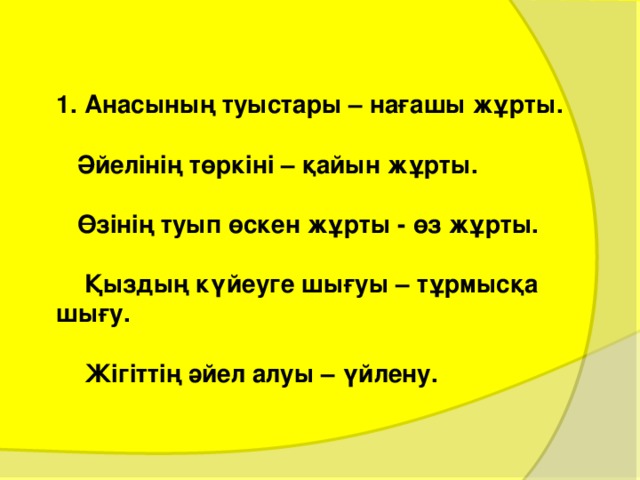 1. Анасының туыстары – нағашы жұрты.   Әйелінің төркіні – қайын жұрты.   Өзінің туып өскен жұрты - өз жұрты.   Қыздың күйеуге шығуы – тұрмысқа шығу.   Жігіттің әйел алуы – үйлену.   