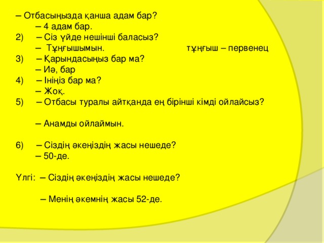 ─ Отбасыңызда қанша адам бар? ─ 4 адам бар. 2) ─ Сіз үйде нешінші баласыз? ─ Тұңғышымын. тұңғыш – первенец 3) ─ Қарындасыңыз бар ма? ─ Иә, бар 4) ─ Ініңіз бар ма? ─ Жоқ. 5) ─ Отбасы туралы айтқанда ең бірінші кімді ойлайсыз? ─ Анамды ойлаймын. 6) ─ Сіздің әкеңіздің жасы нешеде? ─ 50-де. Үлгі: ─ Сіздің әкеңіздің жасы нешеде? ─ Менің әкемнің жасы 52-де. 