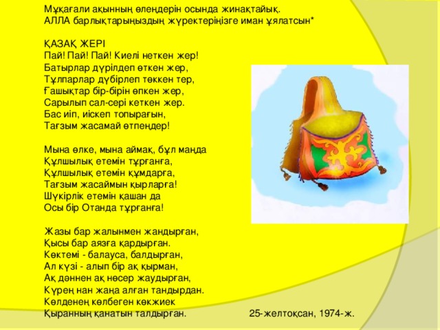 Мұқағали ақынның өлеңдерін осында жинақтайық. АЛЛА барлықтарыңыздың жүректеріңізге иман ұялатсын* ҚАЗАҚ ЖЕРІ Пай! Пай! Пай! Киелі неткен жер! Батырлар дүрілдеп өткен жер, Тұлпарлар дүбірлеп төккен тер, Ғашықтар бір-бірін өпкен жер, Сарылып сал-сері кеткен жер. Бас иіп, иіскеп топырағын, Тағзым жасамай өтпеңдер! Мына өлке, мына аймақ, бұл маңда Құлшылық етемін тұрғанға, Құлшылық етемін құмдарға, Тағзым жасаймын қырларға! Шүкірлік етемін қашан да Осы бір Отанда тұрғанға! Жазы бар жалынмен жандырған, Қысы бар аязға қардырған. Көктемі - балауса, балдырған, Ал күзі - алып бір ақ қырман, Ақ дәннен ақ нөсер жаудырған, Күрең нан жаңа алған тандырдан. Көлденең көлбеген көкжиек Қыранның қанатын талдырған. 25-желтоқсан, 1974-ж. 