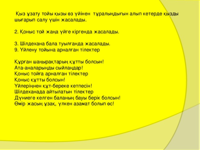  Қыз ұзату тойы қызы өз үйінен тұралыңдығын алып кетерде қызды шығарып салу үшін жасалады. 2. Қоныс той жаңа үйге кіргенда жасалады. 3. Шілдехана бала туылғанда жасалады. 9. Үйлену тойына арналған тілектер Құрған шаңырақтарың құтты болсын! Ата-аналарыңды сыйлаңдар! Қоныс тойға арналған тілектер Қоныс құтты болсын! Үйлеріңнен құт-береке кетпесін! Шілдеханада айтылатын тілектер Дүниеге келген баланың бауы берік болсын! Өмір жасың ұзақ, үлкен азамат болып өс! 