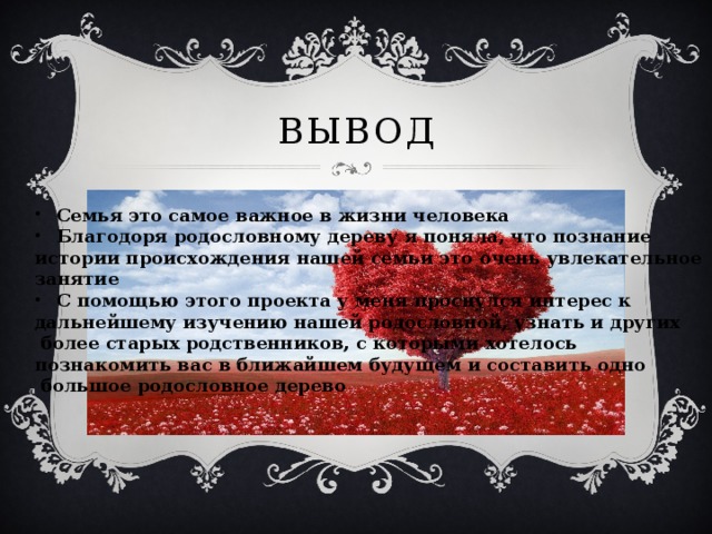 вывод Семья это самое важное в жизни человека Благодоря родословному дереву я поняла, что познание истории происхождения нашей семьи это очень увлекательное занятие С помощью этого проекта у меня проснулся интерес к дальнейшему изучению нашей родословной, узнать и других  более старых родственников, с которыми хотелось познакомить вас в ближайшем будущем и составить одно  большое родословное дерево  