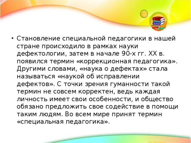 Становление специальной педагогики в нашей стране происходило в рамках науки дефектологии, затем в начале 90-х гг. ХХ в. появился термин «коррекционная педагогика». Другими словами, «наука о дефектах» стала называться «наукой об исправлении дефектов». С точки зрения гуманности такой термин не совсем корректен, ведь каждая личность имеет свои особенности, и общество обязано предложить cвое содействие в помощи таким людям. Во всем мире принят термин «специальная педагогика». 