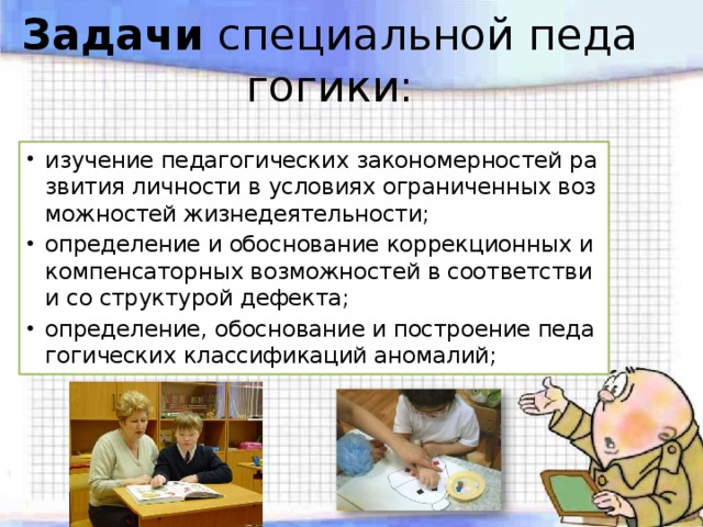 Задачи  специальной педагогики: изучение педагогических закономерностей развития личности в условиях ограниченных возможностей жизнедеятельности; определение и обоснование коррекционных и компенсаторных возможностей в соответствии со структурой дефекта; определение, обоснование и построение педагогических классификаций аномалий; 