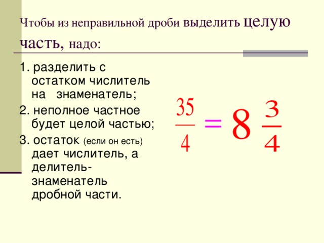 Чтобы из неправильной дроби выделить целую часть, надо: 1. разделить с остатком числитель на знаменатель; 2. неполное частное будет целой частью; 3. остаток (если он есть) дает числитель, а делитель- знаменатель дробной части. 