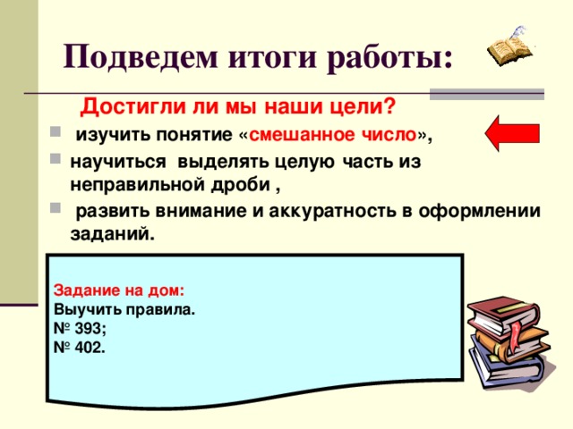 Подведем итоги работы:  Достигли ли мы наши цели?  изучить понятие « смешанное число », научиться выделять целую часть из неправильной дроби ,  развить внимание и аккуратность в оформлении заданий.     Задание на дом: Выучить правила. № 393; № 402.  