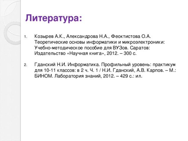 Литература: Козырев А.К., Александрова Н.А., Феоктистова О.А. Теоретические основы информатики и микроэлектроники: Учебно-методическое пособие для ВУЗов. Саратов: Издательство «Научная книга», 2012. – 300 с. Гданский Н.И. Информатика. Профильный уровень: практикум для 10-11 классов: в 2 ч. Ч. 1 / Н.И. Гданский, А.В. Карпов. – М.: БИНОМ. Лаборатория знаний, 2012. – 429 с.: ил. 