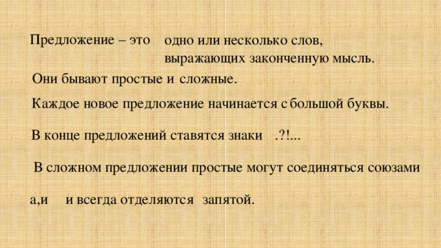 Предложение – это одно или несколько слов, выражающих законченную мысль. сложные. Они бывают простые и Каждое новое предложение начинается с большой буквы. В конце предложений ставятся знаки .?!... В сложном предложении простые могут соединяться союзами а,и запятой. и всегда отделяются