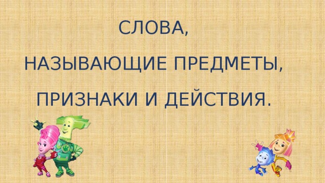 СЛОВА, НАЗЫВАЮЩИЕ ПРЕДМЕТЫ, ПРИЗНАКИ И ДЕЙСТВИЯ.