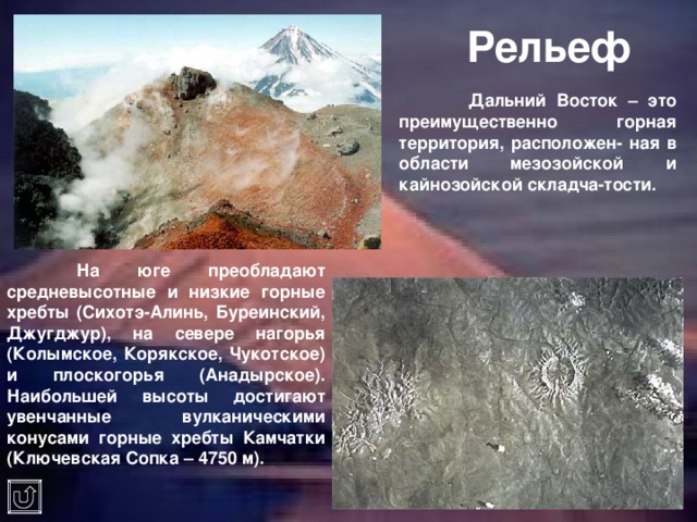Рельеф  Дальний Восток – это преимущественно горная территория, расположен- ная в области мезозойской и кайнозойской складча-тости.  На юге преобладают средневысотные и низкие горные хребты (Сихотэ-Алинь, Буреинский, Джугджур), на севере нагорья (Колымское, Корякское, Чукотское) и плоскогорья (Анадырское). Наибольшей высоты достигают увенчанные вулканическими конусами горные хребты Камчатки (Ключевская Сопка – 4750 м). 