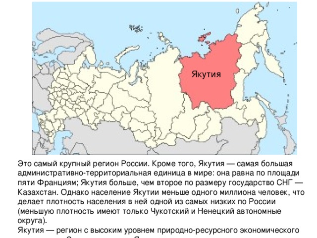 Якутия Это самый крупный регион России. Кроме того, Якутия — самая большая административно-территориальная единица в мире: она равна по площади пяти Франциям; Якутия больше, чем второе по размеру государство СНГ — Казахстан. Однако население Якутии меньше одного миллиона человек, что делает плотность населения в ней одной из самых низких по России (меньшую плотность имеют только Чукотский и Ненецкий автономные округа). Якутия — регион с высоким уровнем природно-ресурсного экономического потенциала Столица — город Якутск. 