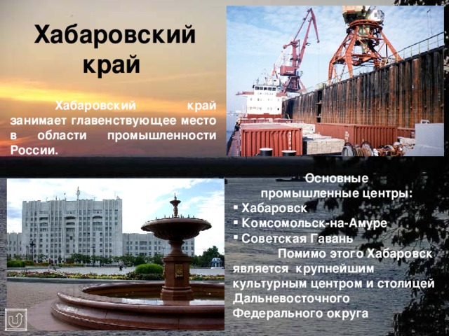 Хабаровский край   Хабаровский край занимает главенствующее место в области промышленности России. Основные  промышленные центры:  Хабаровск  Комсомольск-на-Амуре  Советская Гавань  Помимо этого Хабаровск является крупнейшим культурным центром и столицей Дальневосточного Федерального округа 