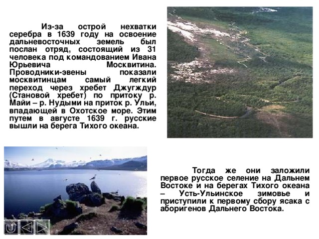  Из-за острой нехватки серебра в 1639 году на освоение дальневосточных земель был послан отряд, состоящий из 31 человека под командованием Ивана Юрьевича Москвитина. Проводники-эвены показали москвитинцам самый легкий переход через хребет Джугждур (Становой хребет) по притоку р. Майи – р. Нудыми на приток р. Ульи, впадающей в Охотское море. Этим путем в августе 1639 г. русские вышли на берега Тихого океана.  Тогда же они заложили первое русское селение на Дальнем Востоке и на берегах Тихого океана – Усть-Ульинское зимовье и приступили к первому сбору ясака с аборигенов Дальнего Востока.  
