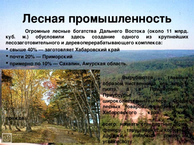 Лесная промышленность  Огромные лесные богатства Дальнего Востока (около 11 млрд. куб. м.) обусловили здесь создание одного из крупнейших лесозаготовительного и деревоперерабатывающего комплекса:  свыше 40% — заготовляет Хабаровский край  почти 20% — Приморский  примерно по 10% — Сахалин, Амурская область.        Вырубаются главным       образом лиственница, ель, кедр и       пихта, а в Приамурье и       Приуссурье — и       широколиственные леса. Среди       лесных товаров, вывозимых из       Хабаровского края, нужно, прежде       всего, назвать стандартные дома,       фанеру, тару, паркет, кормовые       дрожжи, этиловый спирт и       углекислоту. 