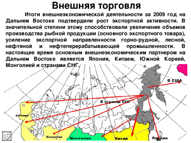 Внешняя торговля  Итоги внешнеэкономической деятельности за 2009 год на Дальнем Востоке подтвердили рост экспортной активности. В значительной степени этому способствовали увеличение объемов производства рыбной продукции (основного экспортного товара), усиление экспортной направленности горно-рудной, лесной, нефтяной и нефтеперерабатывающей промышленности. В настоящее время основным внешнеэкономическим партнером на Дальнем Востоке является Япония , Китаем, Южной Кореей, Монголией и странами СНГ. 