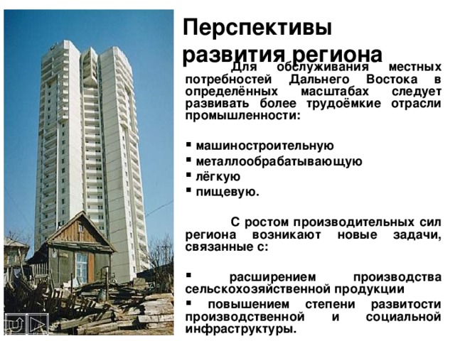 Перспективы развития региона  Для обслуживания местных потребностей Дальнего Востока в определённых масштабах следует развивать более трудоёмкие отрасли промышленности:   машиностроительную  металлообрабатывающую  лёгкую  пищевую.   С ростом производительных сил региона возникают новые задачи, связанные с:   расширением производства сельскохозяйственной продукции  повышением степени развитости производственной и социальной инфраструктуры. 